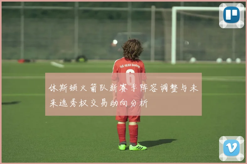 休斯顿火箭队新赛季阵容调整与未来选秀权交易动向分析