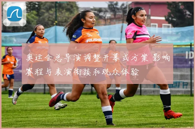 奥运会总导演调整开幕式方案 影响赛程与表演衔接和观众体验