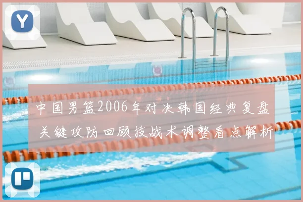 中国男篮2006年对决韩国经典复盘 关键攻防回顾技战术调整看点解析