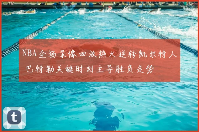 NBA全场录像回放热火逆转凯尔特人 巴特勒关键时刻主导胜负走势