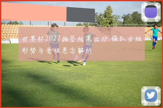 世界杯2022抽签结果出炉 强队分组形势与晋级悬念解析