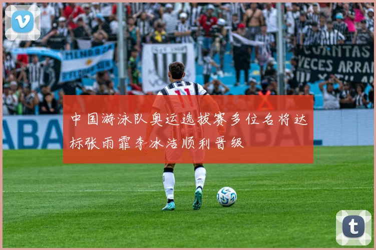 中国游泳队奥运选拔赛多位名将达标张雨霏李冰洁顺利晋级