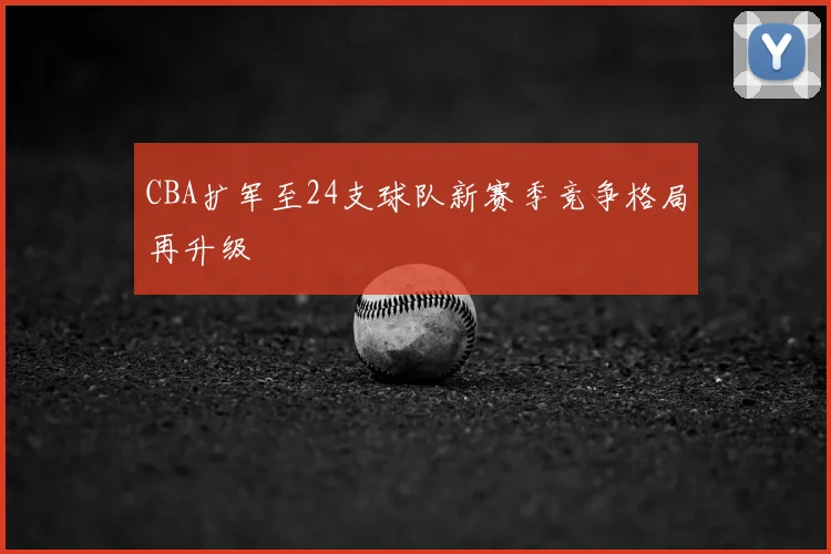 CBA扩军至24支球队新赛季竞争格局再升级