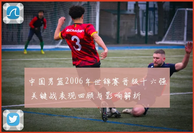 中国男篮2006年世锦赛晋级十六强 关键战表现回顾与影响解析