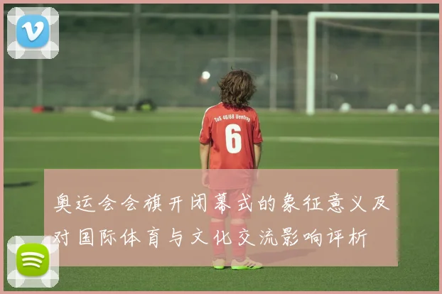 奥运会会旗开闭幕式的象征意义及对国际体育与文化交流影响评析