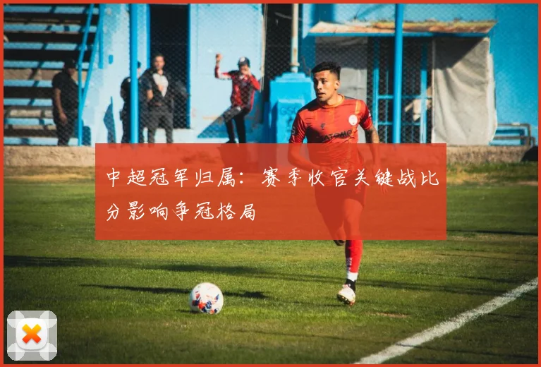 中超冠军归属：赛季收官关键战比分影响争冠格局