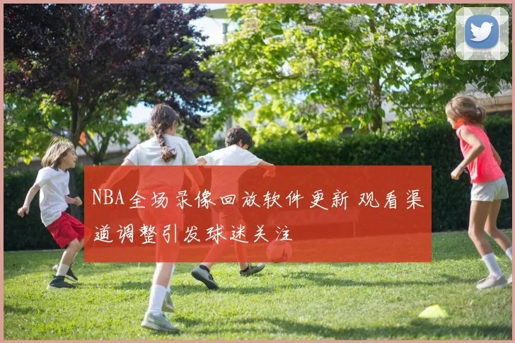 NBA全场录像回放软件更新 观看渠道调整引发球迷关注