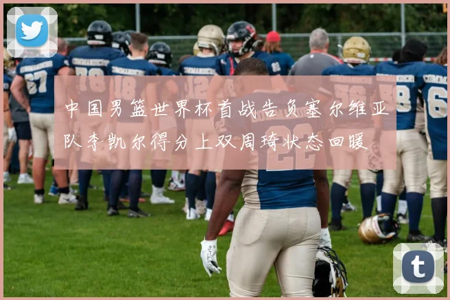 中国男篮世界杯首战告负塞尔维亚队李凯尔得分上双周琦状态回暖