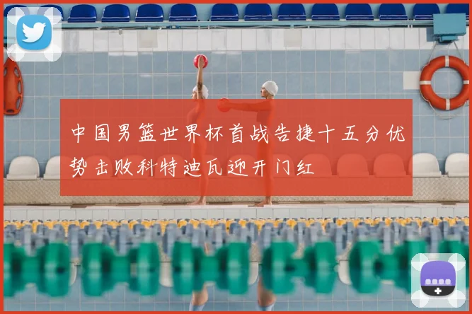 中国男篮世界杯首战告捷十五分优势击败科特迪瓦迎开门红