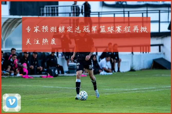专家预测锁定总冠军篮球赛程再掀关注热度