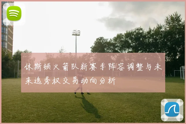 休斯顿火箭队新赛季阵容调整与未来选秀权交易动向分析