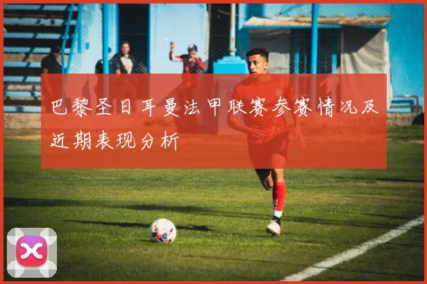 巴黎圣日耳曼法甲联赛参赛情况及近期表现分析