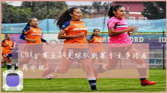 CBA扩军至24支球队新赛季竞争格局再升级
