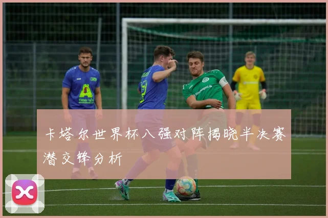 卡塔尔世界杯八强对阵揭晓半决赛潜交锋分析