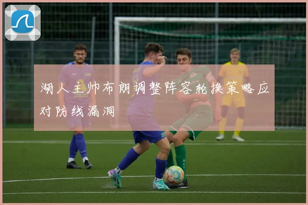 湖人主帅布朗调整阵容轮换策略应对防线漏洞