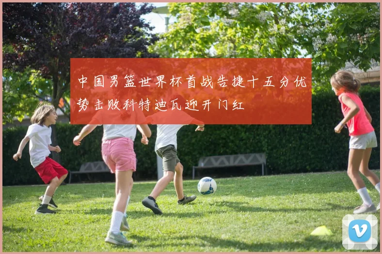 中国男篮世界杯首战告捷十五分优势击败科特迪瓦迎开门红