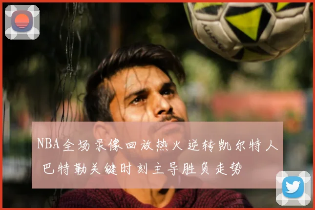 NBA全场录像回放热火逆转凯尔特人 巴特勒关键时刻主导胜负走势