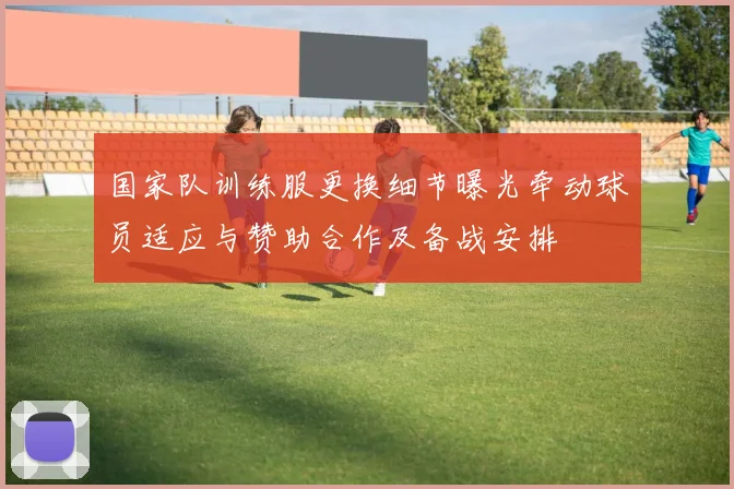 国家队训练服更换细节曝光牵动球员适应与赞助合作及备战安排