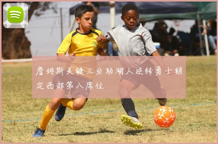 詹姆斯关键三分助湖人逆转勇士锁定西部第八席位