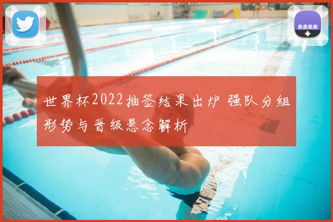 世界杯2022抽签结果出炉 强队分组形势与晋级悬念解析